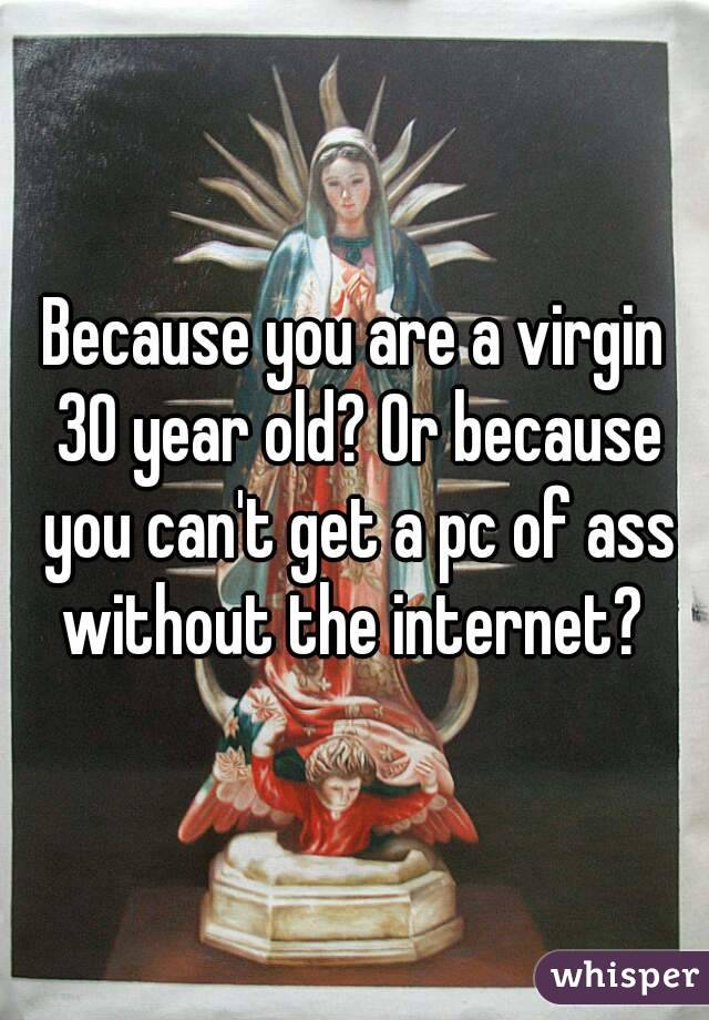 Because you are a virgin 30 year old? Or because you can't get a pc of ass without the internet? 