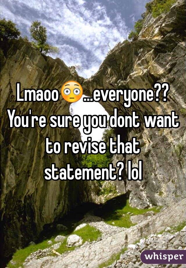 Lmaoo😳...everyone?? You're sure you dont want to revise that statement? lol