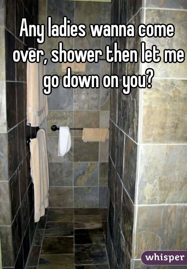 Any ladies wanna come over, shower then let me go down on you?
