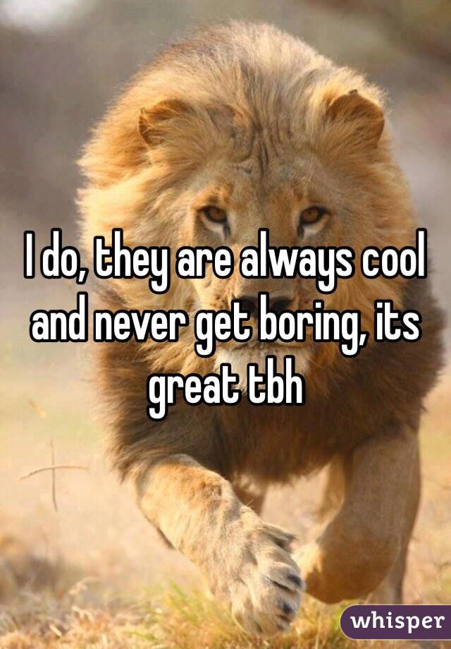 I do, they are always cool and never get boring, its great tbh