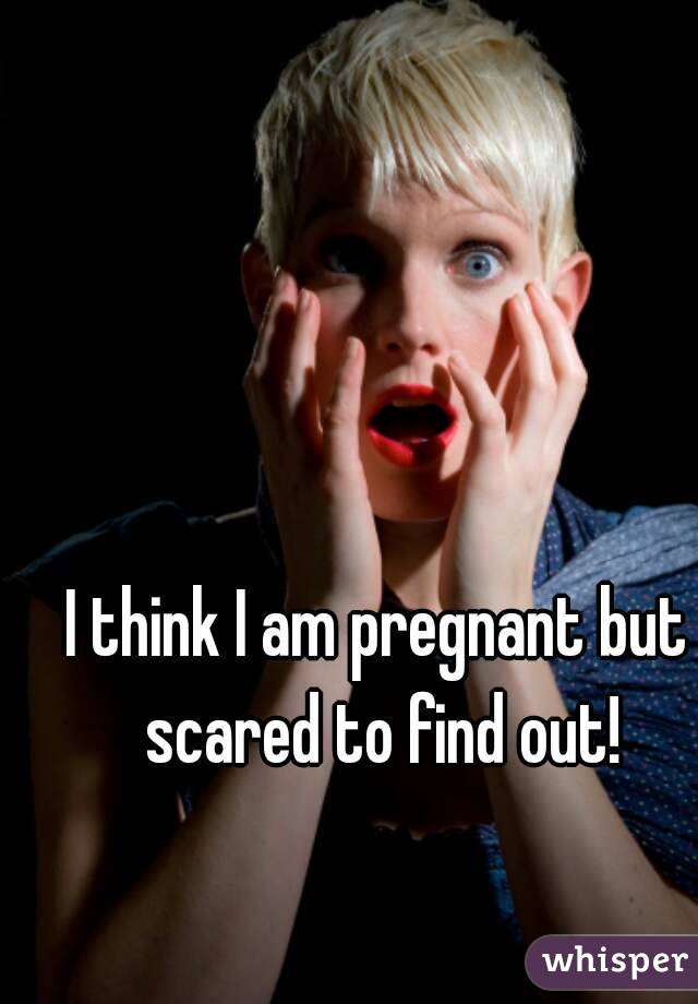 I think I am pregnant but scared to find out!