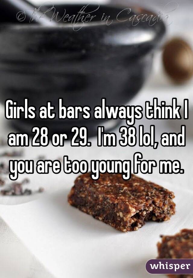 Girls at bars always think I am 28 or 29.  I'm 38 lol, and you are too young for me. 