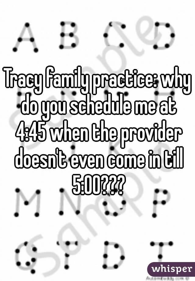 Tracy family practice: why do you schedule me at 4:45 when the provider doesn't even come in till 5:00???
