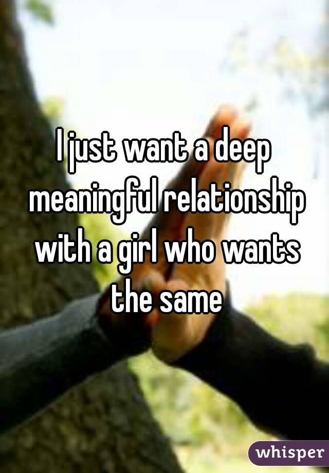 I just want a deep meaningful relationship with a girl who wants the same