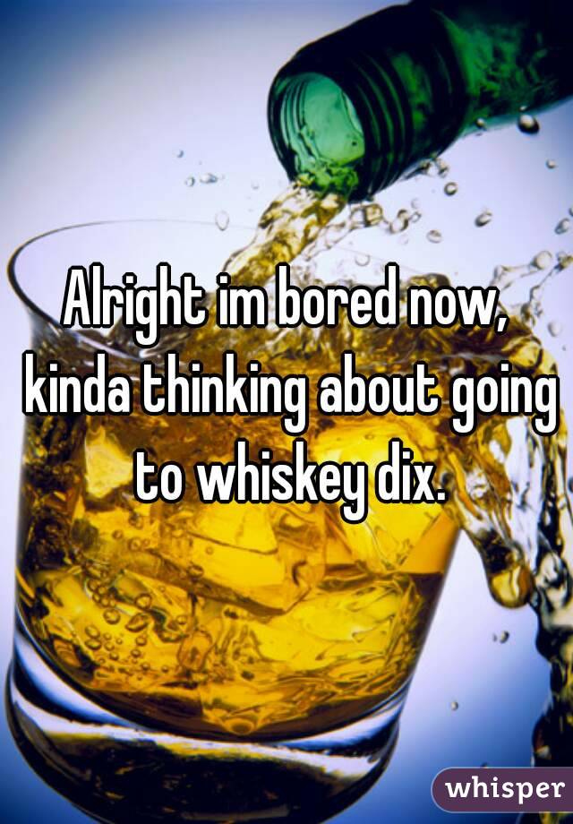 Alright im bored now, kinda thinking about going to whiskey dix.