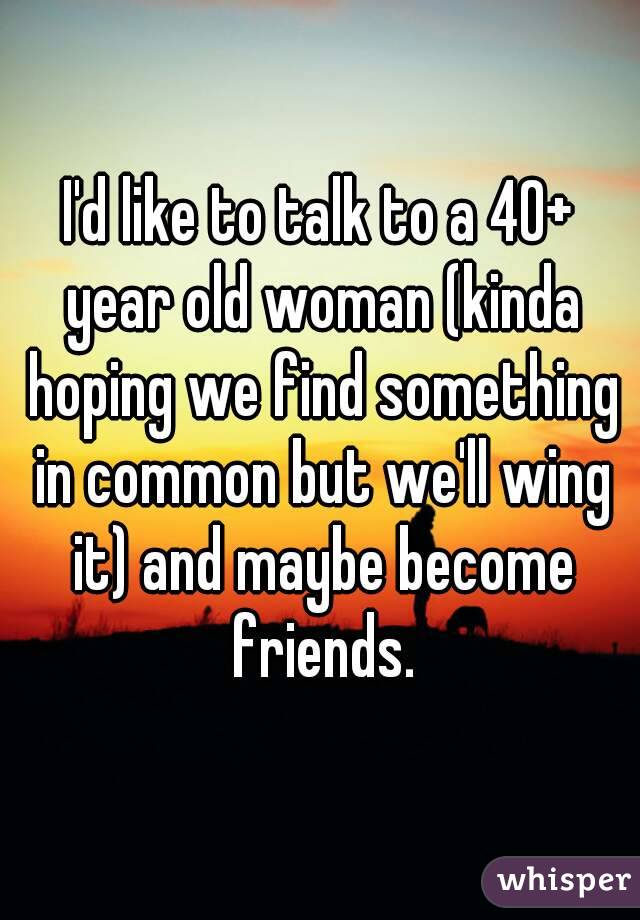 I'd like to talk to a 40+ year old woman (kinda hoping we find something in common but we'll wing it) and maybe become friends.