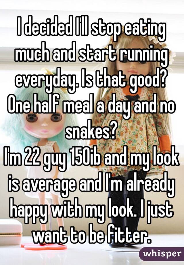 I decided I'll stop eating much and start running everyday. Is that good? One half meal a day and no snakes?
I'm 22 guy 150ib and my look is average and I'm already happy with my look. I just want to be fitter. 