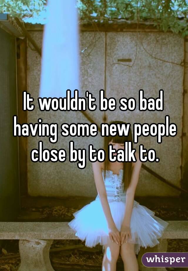 It wouldn't be so bad having some new people close by to talk to.