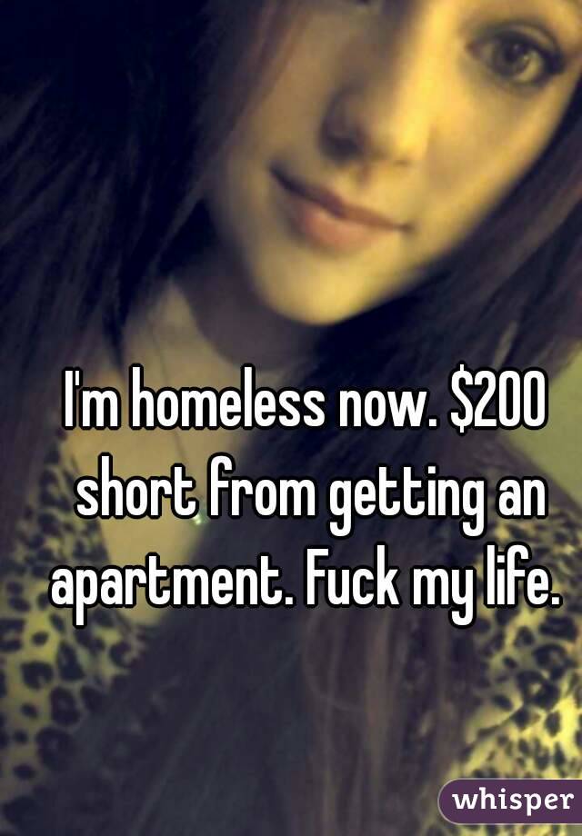 I'm homeless now. $200 short from getting an apartment. Fuck my life. 