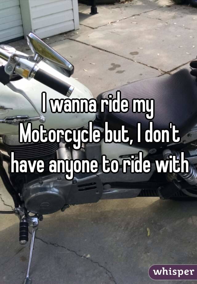 I wanna ride my Motorcycle but, I don't have anyone to ride with