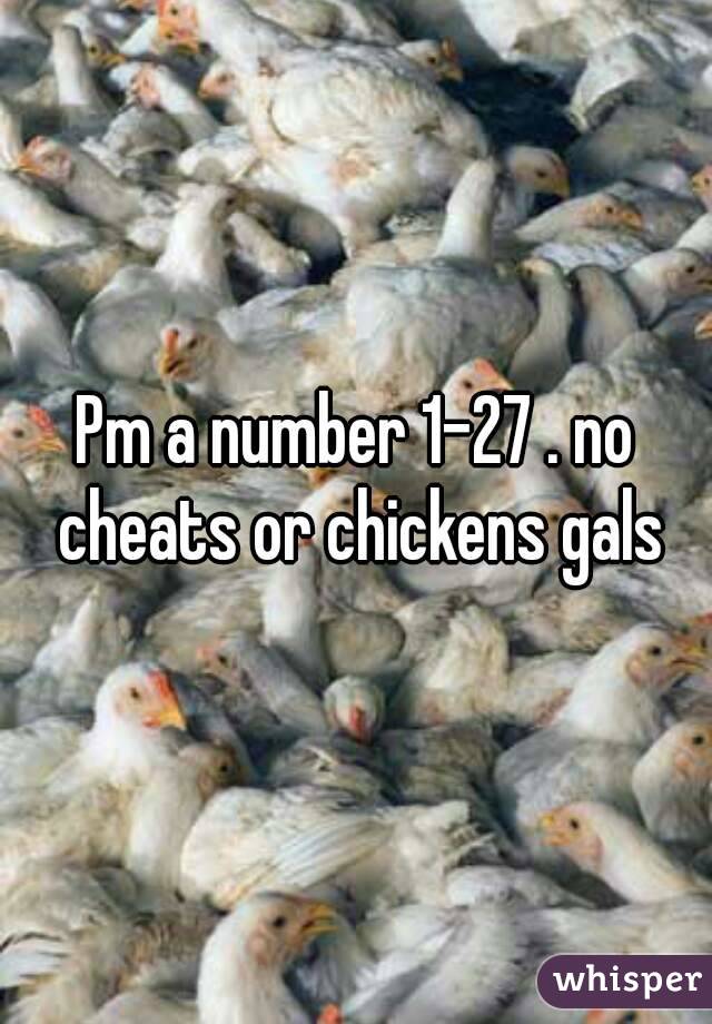 Pm a number 1-27 . no cheats or chickens gals