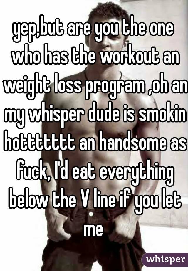 yep,but are you the one who has the workout an weight loss program ,oh an my whisper dude is smokin hottttttt an handsome as fuck, I'd eat everything below the V line if you let me 