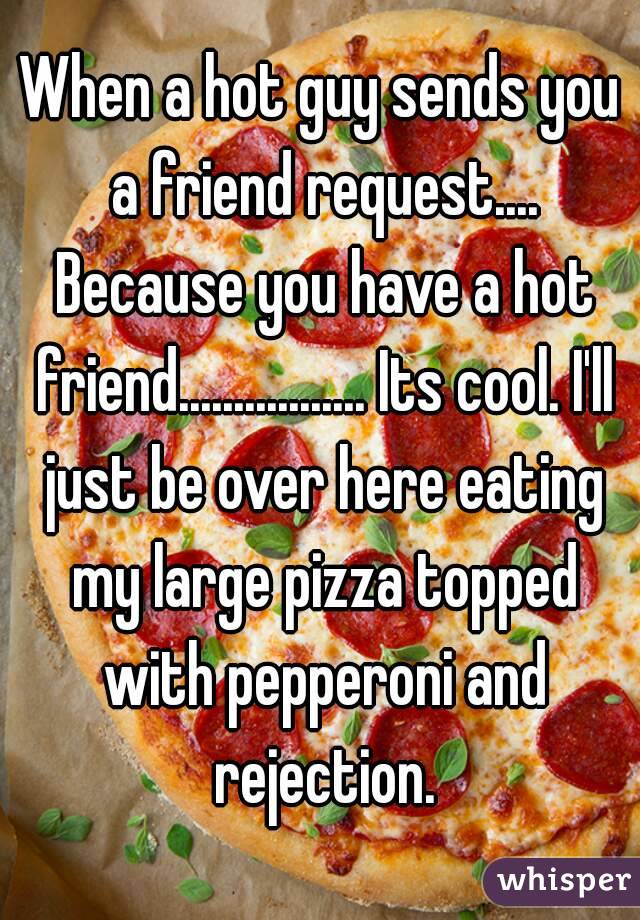 When a hot guy sends you a friend request.... Because you have a hot friend................. Its cool. I'll just be over here eating my large pizza topped with pepperoni and rejection.