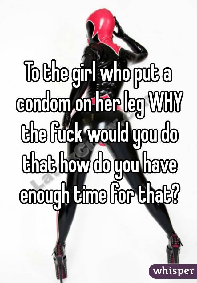 To the girl who put a condom on her leg WHY the fuck would you do that how do you have enough time for that?