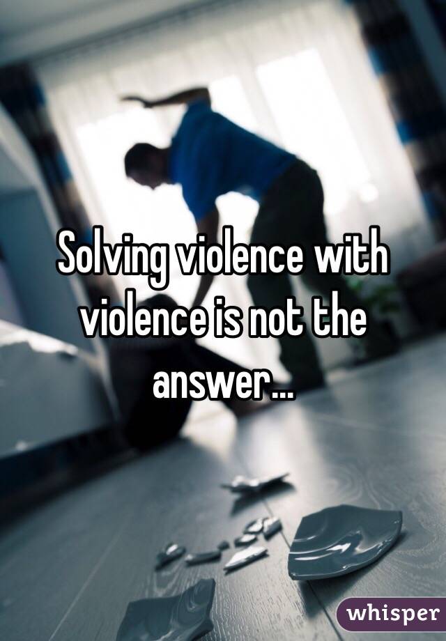 Solving violence with violence is not the answer...