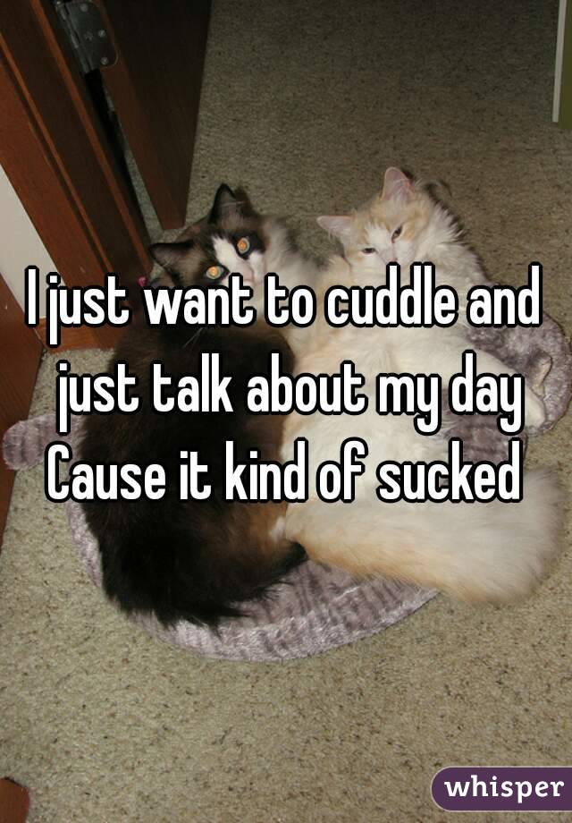 I just want to cuddle and just talk about my day
Cause it kind of sucked