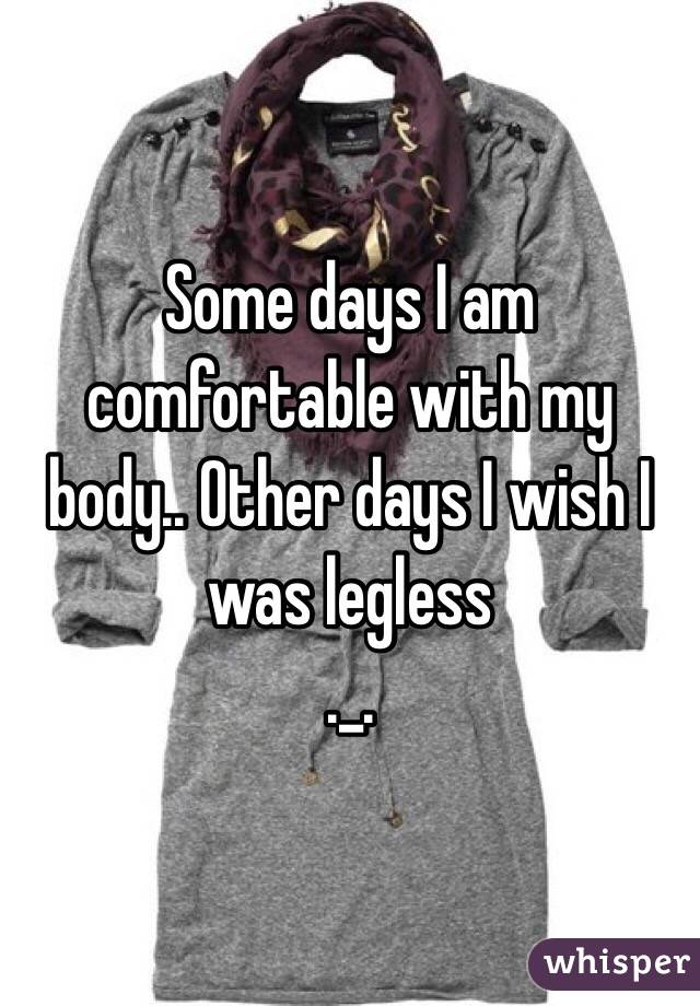 Some days I am comfortable with my body.. Other days I wish I was legless 
._.