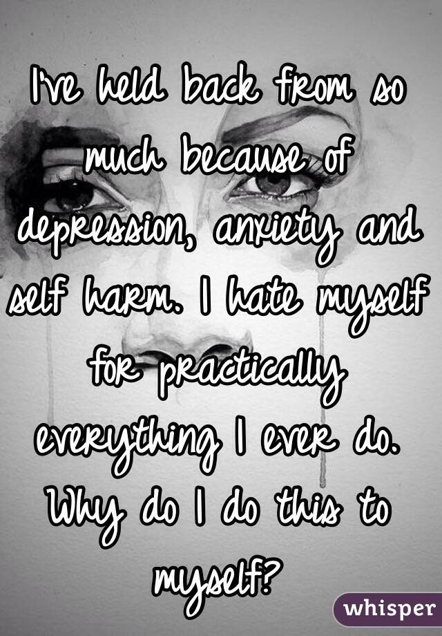 I've held back from so much because of depression, anxiety and self harm. I hate myself for practically everything I ever do. Why do I do this to myself? 