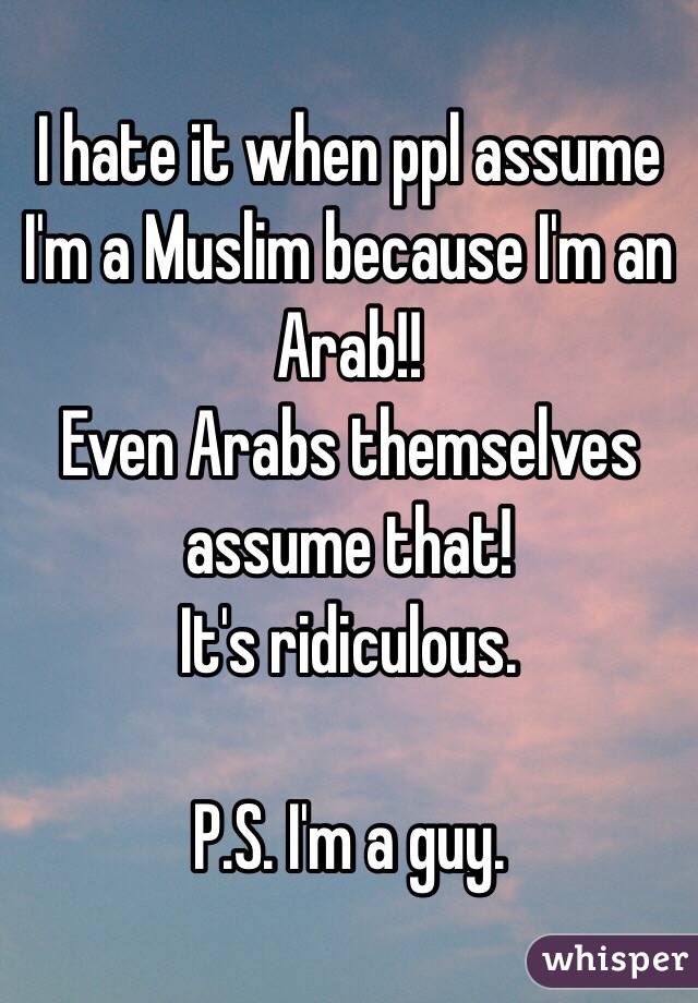 I hate it when ppl assume I'm a Muslim because I'm an Arab!!
Even Arabs themselves assume that!
It's ridiculous.

P.S. I'm a guy.