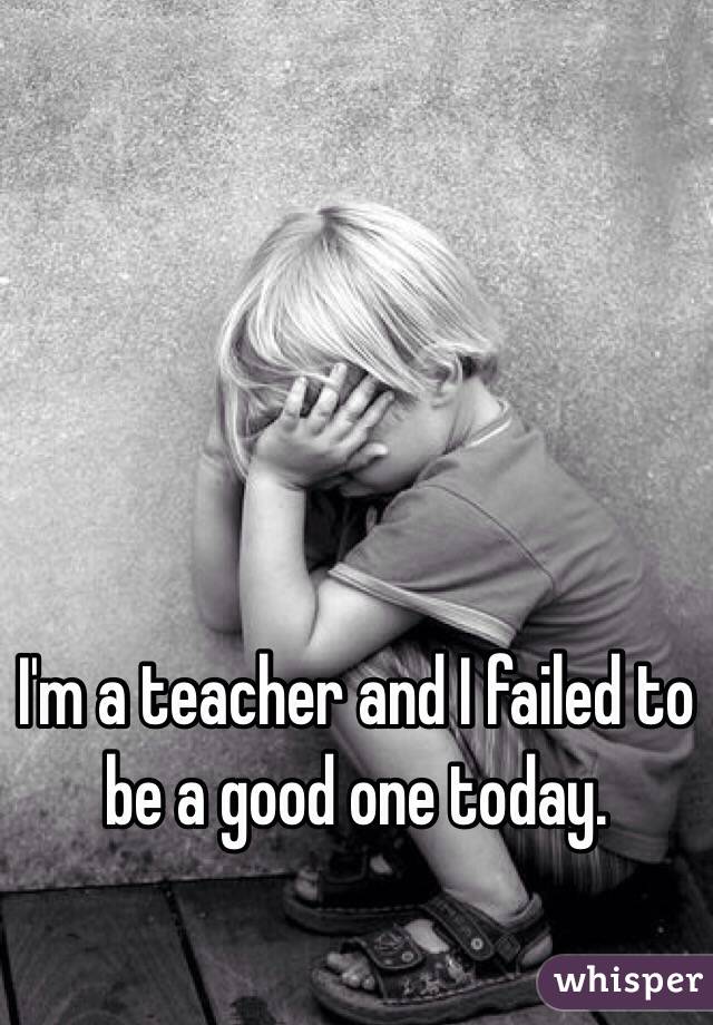 I'm a teacher and I failed to be a good one today. 