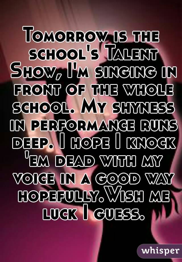 Tomorrow is the school's Talent Show, I'm singing in front of the whole school. My shyness in performance runs deep. I hope I knock 'em dead with my voice in a good way hopefully.Wish me luck I guess.