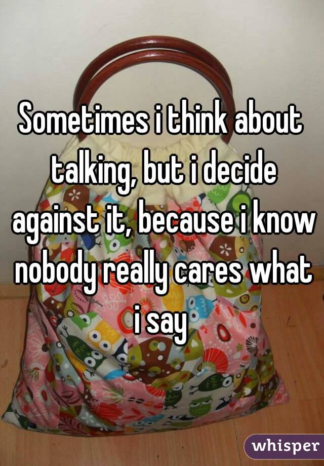 Sometimes i think about talking, but i decide against it, because i know nobody really cares what i say 