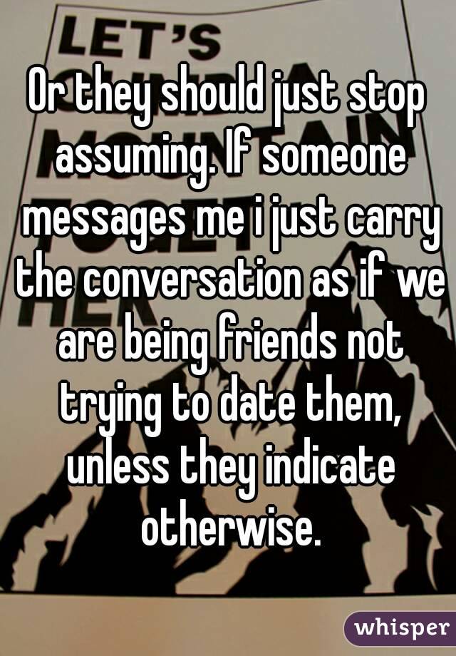 Or they should just stop assuming. If someone messages me i just carry the conversation as if we are being friends not trying to date them, unless they indicate otherwise.
