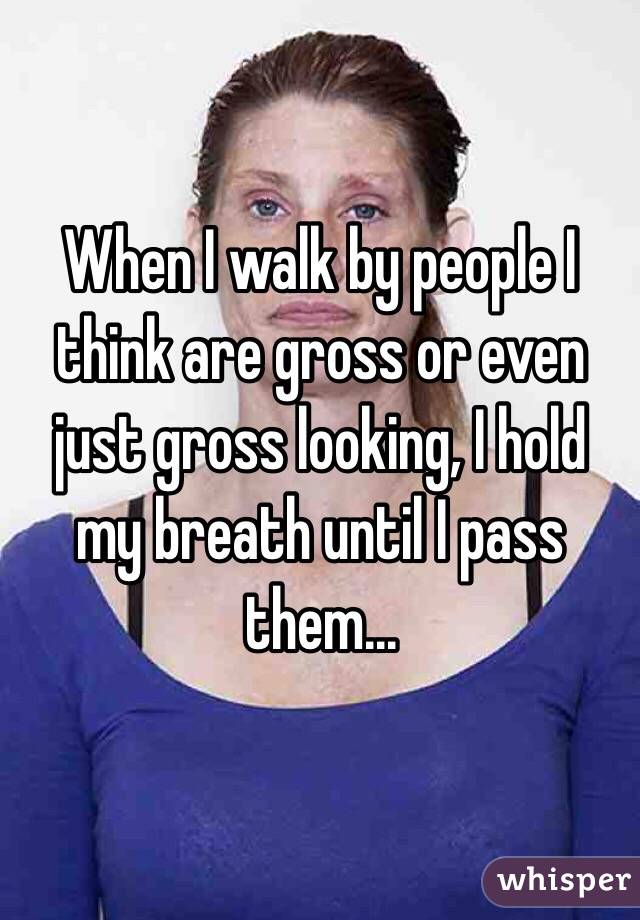 When I walk by people I think are gross or even just gross looking, I hold my breath until I pass them...