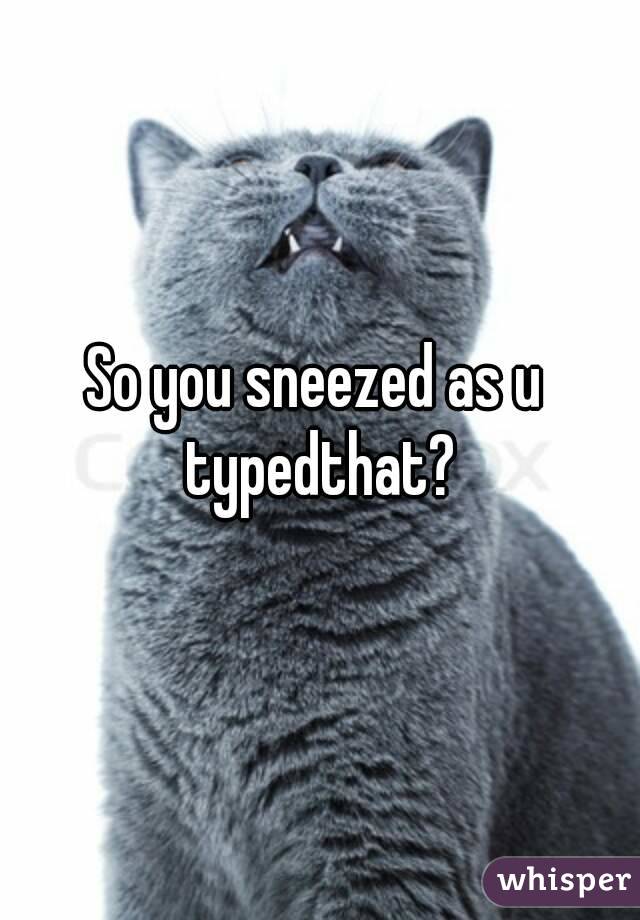 So you sneezed as u typedthat?
