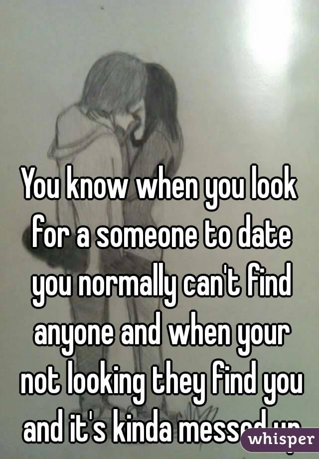 You know when you look for a someone to date you normally can't find anyone and when your not looking they find you and it's kinda messed up