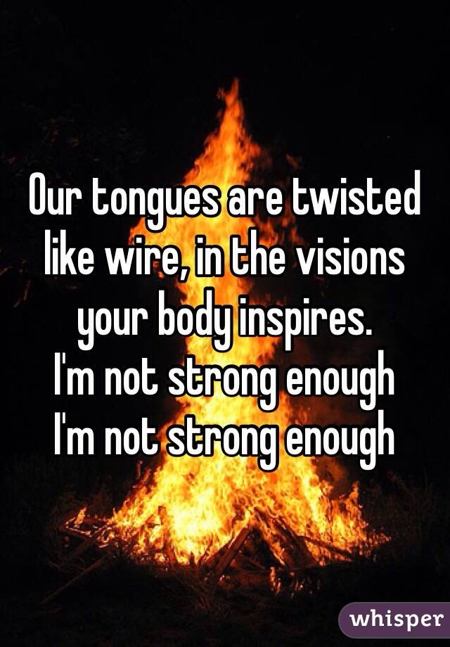 Our tongues are twisted like wire, in the visions your body inspires. 
I'm not strong enough 
I'm not strong enough