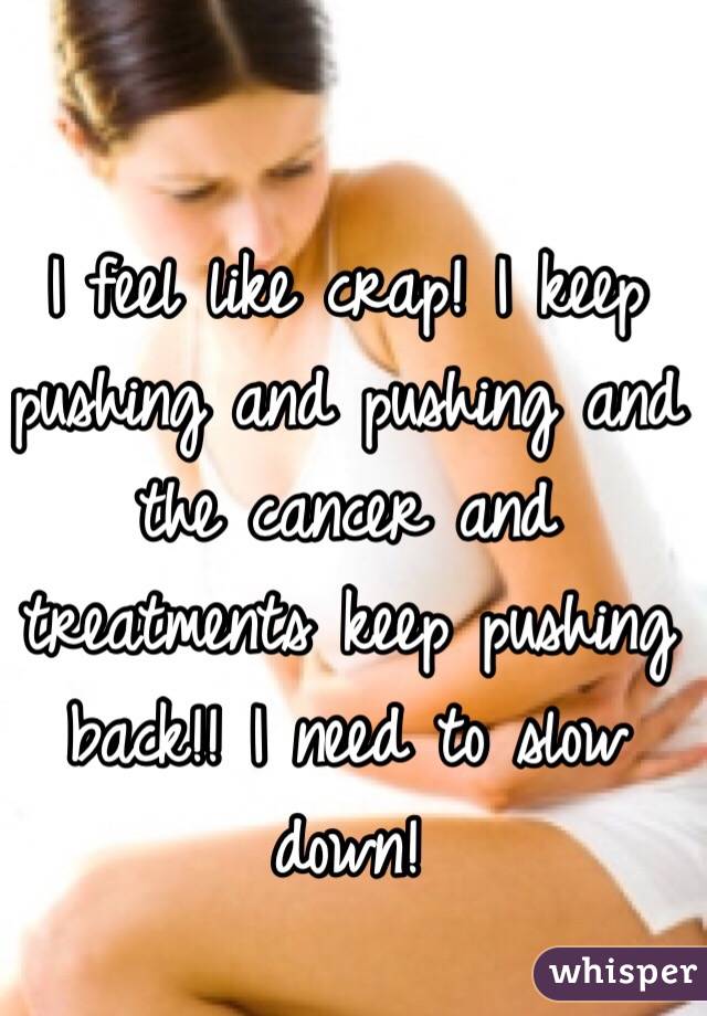 I feel like crap! I keep pushing and pushing and the cancer and treatments keep pushing back!! I need to slow down! 