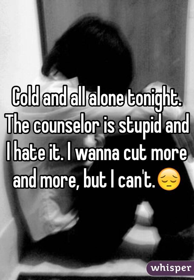 Cold and all alone tonight. The counselor is stupid and I hate it. I wanna cut more and more, but I can't.😔