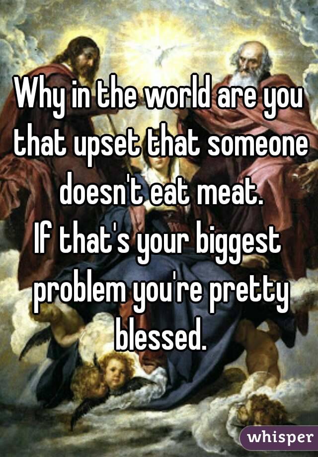 Why in the world are you that upset that someone doesn't eat meat.
If that's your biggest problem you're pretty blessed.