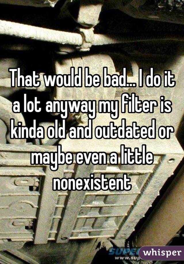 That would be bad... I do it a lot anyway my filter is kinda old and outdated or maybe even a little nonexistent