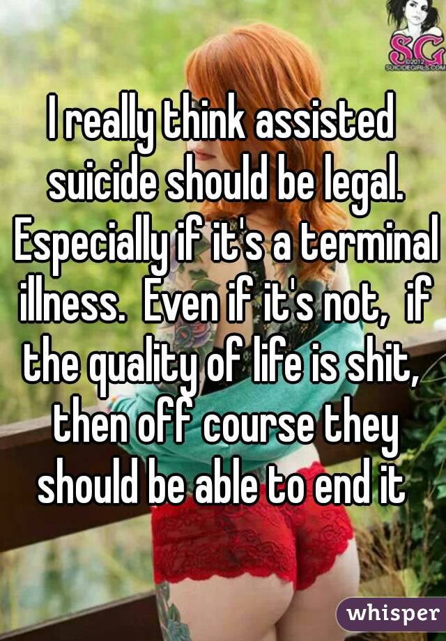 I really think assisted suicide should be legal. Especially if it's a terminal illness.  Even if it's not,  if the quality of life is shit,  then off course they should be able to end it 