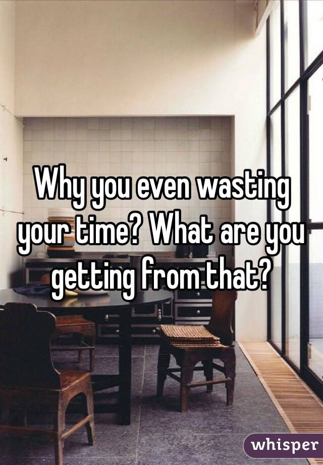 Why you even wasting your time? What are you getting from that?