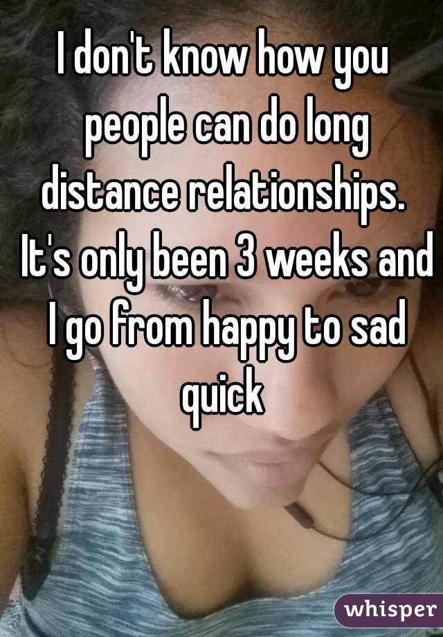 I don't know how you people can do long distance relationships.  It's only been 3 weeks and I go from happy to sad quick 