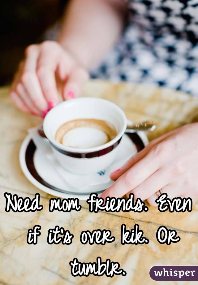 Need mom friends. Even if it's over kik. Or tumblr. 