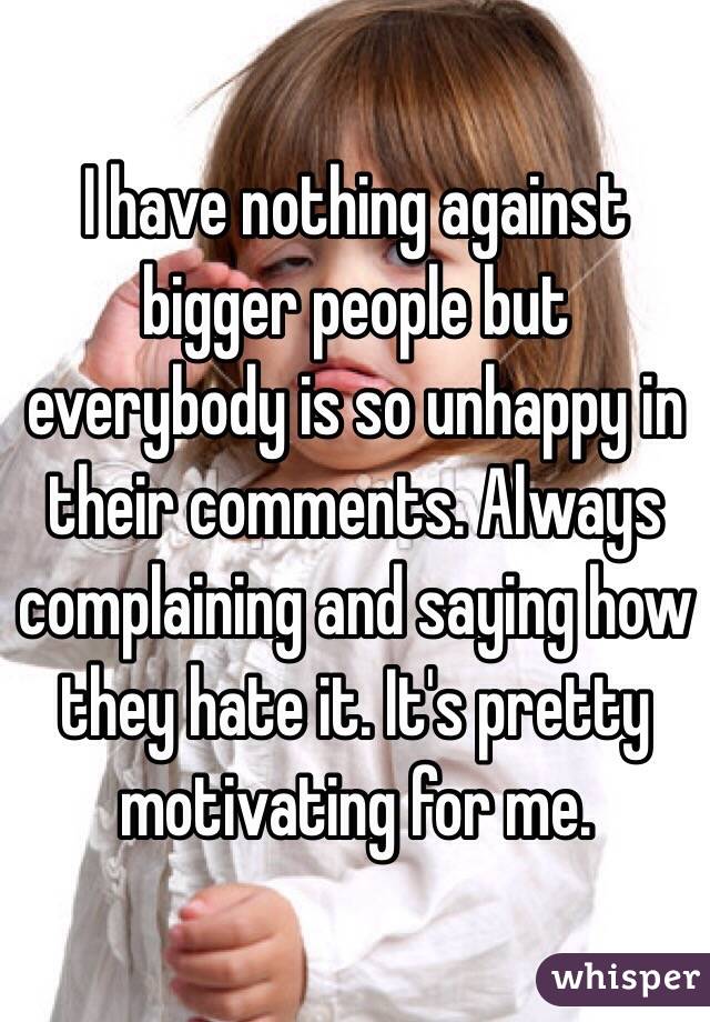 I have nothing against bigger people but everybody is so unhappy in their comments. Always complaining and saying how they hate it. It's pretty motivating for me. 