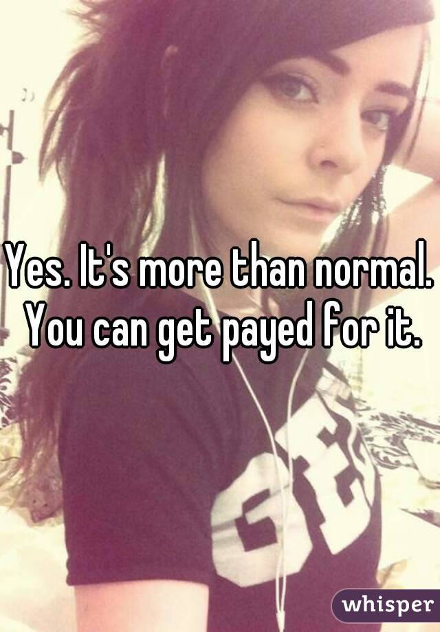 Yes. It's more than normal. You can get payed for it.