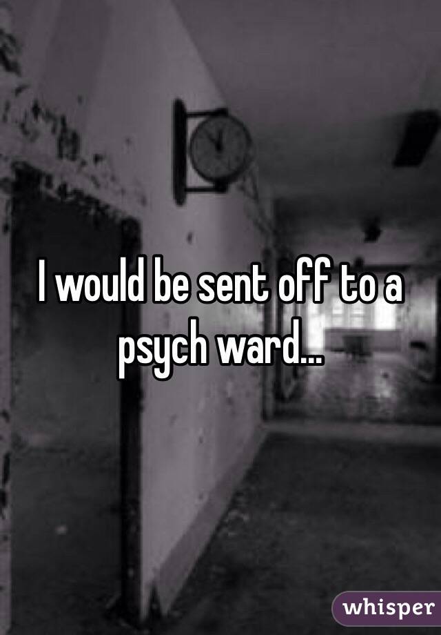 I would be sent off to a psych ward...