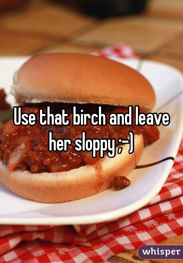 Use that birch and leave her sloppy ;-)