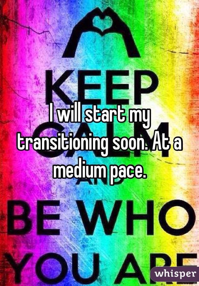 I will start my transitioning soon. At a medium pace.