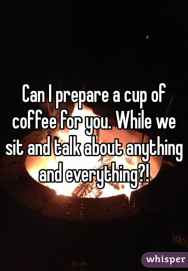 Can I prepare a cup of coffee for you. While we sit and talk about anything and everything?! 