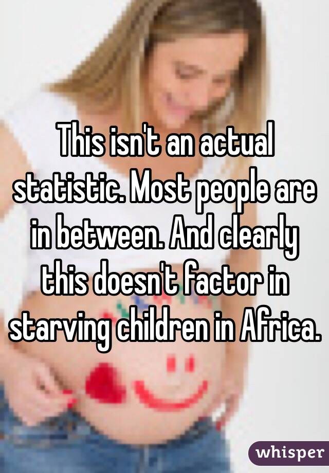 This isn't an actual statistic. Most people are in between. And clearly this doesn't factor in starving children in Africa. 