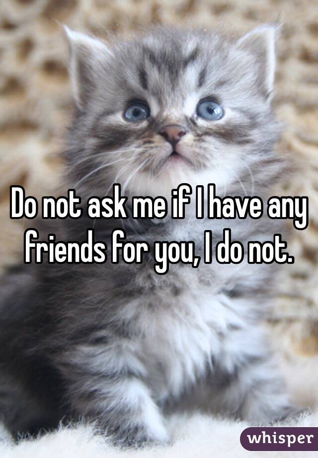 Do not ask me if I have any friends for you, I do not.