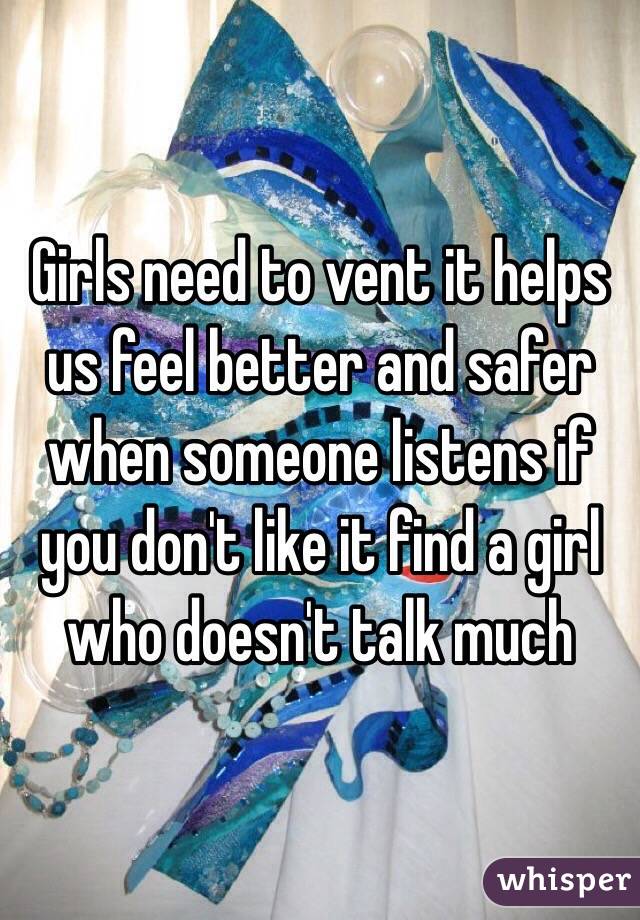 Girls need to vent it helps us feel better and safer when someone listens if you don't like it find a girl who doesn't talk much