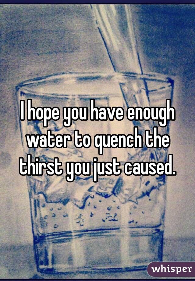 I hope you have enough water to quench the thirst you just caused.