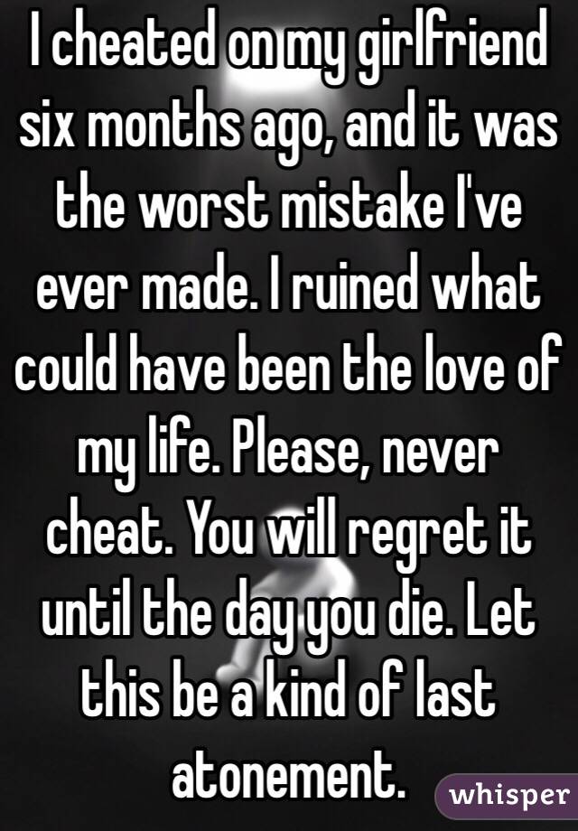 I cheated on my girlfriend six months ago, and it was the worst mistake I've ever made. I ruined what could have been the love of my life. Please, never cheat. You will regret it until the day you die. Let this be a kind of last atonement.